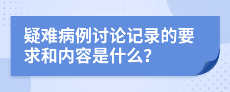 疑难病例讨论记录的要求和内容是什么？