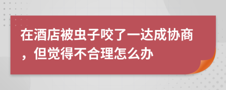 在酒店被虫子咬了一达成协商，但觉得不合理怎么办