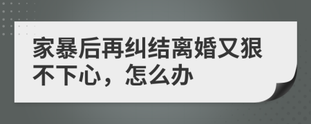 家暴后再纠结离婚又狠不下心，怎么办