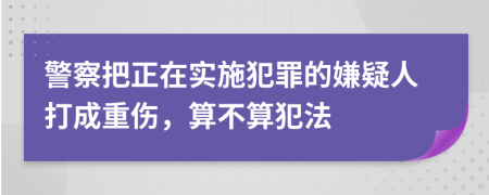 警察把正在实施犯罪的嫌疑人打成重伤，算不算犯法