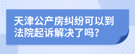 天津公产房纠纷可以到法院起诉解决了吗？