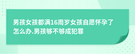 男孩女孩都满16周岁女孩自愿怀孕了怎么办.男孩够不够成犯罪