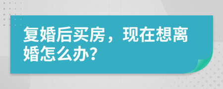 复婚后买房，现在想离婚怎么办？