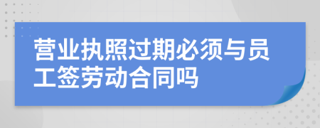 营业执照过期必须与员工签劳动合同吗