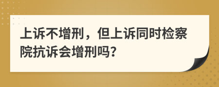 上诉不增刑，但上诉同时检察院抗诉会增刑吗？