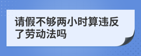 请假不够两小时算违反了劳动法吗