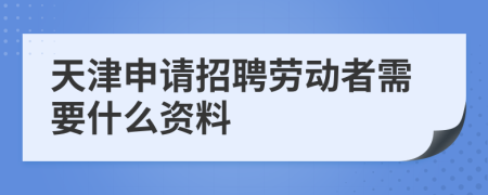 天津申请招聘劳动者需要什么资料