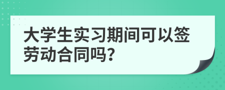 大学生实习期间可以签劳动合同吗？