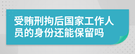 受贿刑拘后国家工作人员的身份还能保留吗