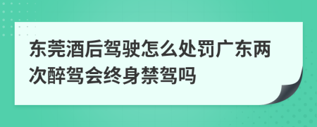 东莞酒后驾驶怎么处罚广东两次醉驾会终身禁驾吗