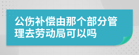 公伤补偿由那个部分管理去劳动局可以吗