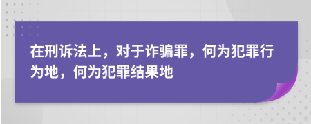 在刑诉法上，对于诈骗罪，何为犯罪行为地，何为犯罪结果地