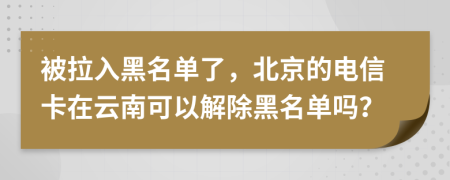 被拉入黑名单了，北京的电信卡在云南可以解除黑名单吗？