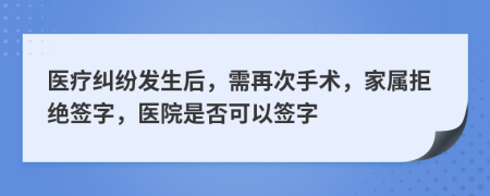 医疗纠纷发生后，需再次手术，家属拒绝签字，医院是否可以签字