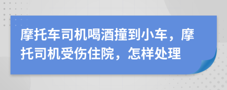 摩托车司机喝酒撞到小车，摩托司机受伤住院，怎样处理