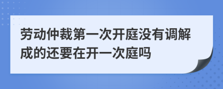 劳动仲裁第一次开庭没有调解成的还要在开一次庭吗