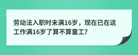 劳动法入职时未满16岁，现在已在这工作满16岁了算不算童工？