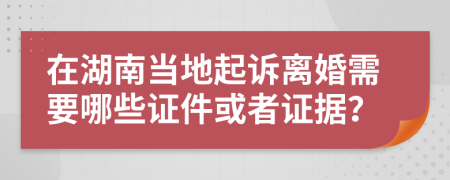 在湖南当地起诉离婚需要哪些证件或者证据？