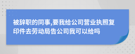 被辞职的同事,要我给公司营业执照复印件去劳动局告公司我可以给吗