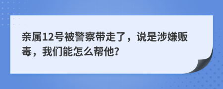 亲属12号被警察带走了，说是涉嫌贩毒，我们能怎么帮他？