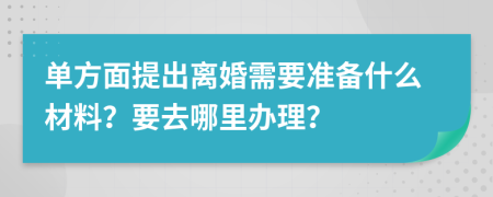 单方面提出离婚需要准备什么材料？要去哪里办理？