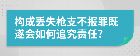 构成丢失枪支不报罪既遂会如何追究责任?