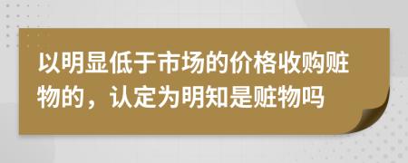 以明显低于市场的价格收购赃物的，认定为明知是赃物吗