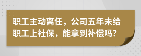 职工主动离任，公司五年未给职工上社保，能拿到补偿吗？