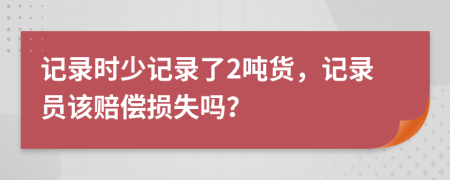 记录时少记录了2吨货，记录员该赔偿损失吗？