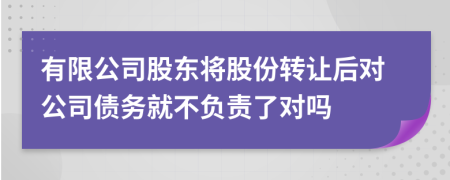 有限公司股东将股份转让后对公司债务就不负责了对吗