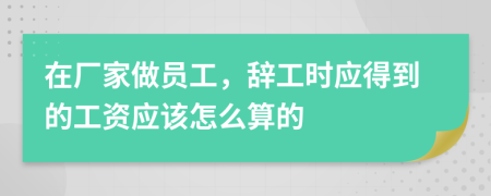 在厂家做员工，辞工时应得到的工资应该怎么算的
