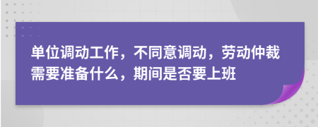 单位调动工作，不同意调动，劳动仲裁需要准备什么，期间是否要上班