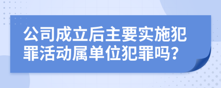 公司成立后主要实施犯罪活动属单位犯罪吗？