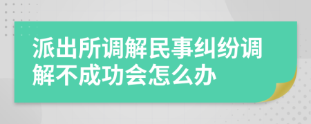 派出所调解民事纠纷调解不成功会怎么办