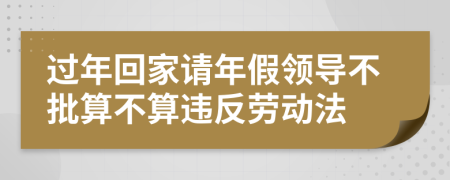 过年回家请年假领导不批算不算违反劳动法