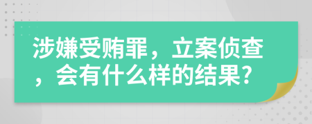 涉嫌受贿罪，立案侦查，会有什么样的结果?