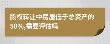 股权转让中房屋低于总资产的50%,需要评估吗