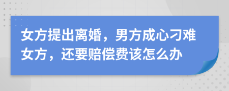 女方提出离婚，男方成心刁难女方，还要赔偿费该怎么办