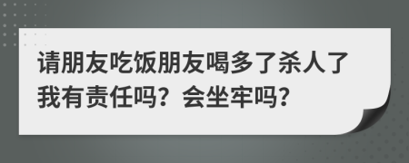 请朋友吃饭朋友喝多了杀人了我有责任吗？会坐牢吗？