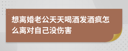 想离婚老公天天喝酒发酒疯怎么离对自己没伤害