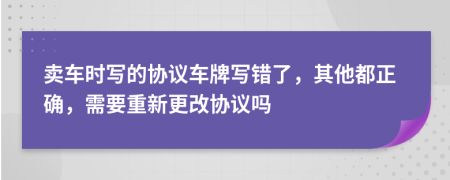 卖车时写的协议车牌写错了，其他都正确，需要重新更改协议吗