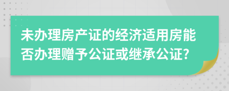 未办理房产证的经济适用房能否办理赠予公证或继承公证?