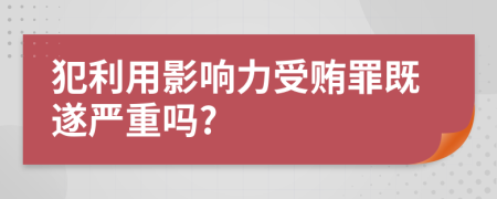 犯利用影响力受贿罪既遂严重吗?