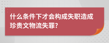 什么条件下才会构成失职造成珍贵文物流失罪?