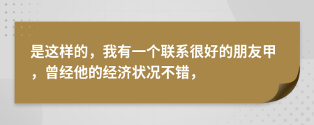 是这样的，我有一个联系很好的朋友甲，曾经他的经济状况不错，