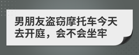 男朋友盗窃摩托车今天去开庭，会不会坐牢