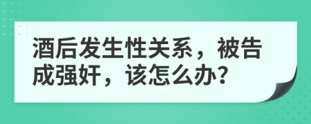 酒后发生性关系，被告成强奸，该怎么办？