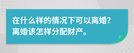 在什么样的情况下可以离婚？离婚该怎样分配财产。