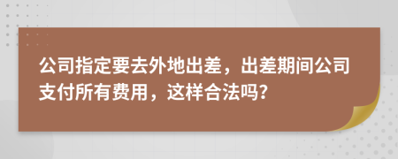 公司指定要去外地出差，出差期间公司支付所有费用，这样合法吗？