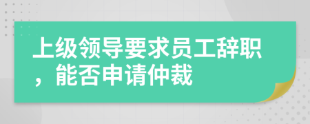 上级领导要求员工辞职，能否申请仲裁